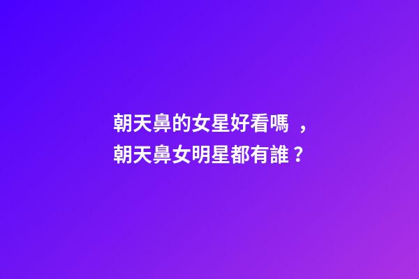 朝天鼻的女星好看嗎，朝天鼻女明星都有誰？